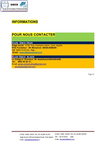 INFORMATIONS
POUR NOUS CONTACTER
Ecole GMCE ORAN
Siège social : n°80, Rue Capitaine Hamri, Oran Algérie
PDG Fondateur : Mr Mohamed BENDJEBBAR
Tél 0560-74-43-33. Fax :
Email : mbendjebbar@yahoo.fr
Ecole GMCE ALGER
Le Délégué/ Directeur: Mr Abdelhamid BOUDKANE
Tel : 0662 60 28 12 ;
Email: gmce.contact.qhse@gmail.com
gmcealger@gmail.com
Page 12
 