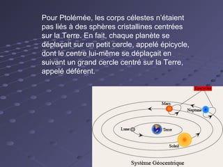 Pour Ptolémée, les corps célestes n’étaient
pas liés à des sphères cristallines centrées
sur la Terre. En fait, chaque planète se
déplaçait sur un petit cercle, appelé épicycle,
dont le centre lui-même se déplaçait en
suivant un grand cercle centré sur la Terre,
appelé déférent.

 