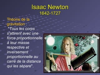 Isaac Newton
1642-1727
Théorie de la
gravitation :
"Tous les corps
s'attirent avec une
force proportionnelle
à leur masse
respective et
inversement
proportionnelle au
carré de la distance
qui les sépare".

 