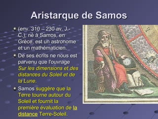 Aristarque de Samos
(env. 310 – 230 av. J.C.), né à Samos, en
Grèce, est un astronome
et un mathématicien.
De ses écrits ne nous est
parvenu que l'ouvrage
Sur les dimensions et des
distances du Soleil et de
la Lune.
Samos suggère que la
Terre tourne autour du
Soleil et fournit la
première évaluation de la
distance Terre-Soleil.

 