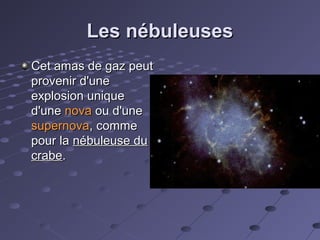 Les nébuleuses
Cet amas de gaz peut
provenir d'une
explosion unique
d'une nova ou d'une
supernova, comme
pour la nébuleuse du
crabe.

 