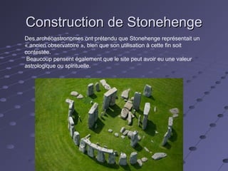 Construction de StonehengeConstruction de Stonehenge
Des archéoastronomes ont prétendu que Stonehenge représentait un
« ancien observatoire », bien que son utilisation à cette fin soit
contestée.
Beaucoup pensent également que le site peut avoir eu une valeur
astrologique ou spirituelle.
 