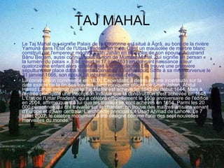 TAJ MAHAL Le Taj Mahal qui signifie Palais de la Couronne est situé à Âgrâ, au bord de la rivière Yamunâ dans l'État de l'Uttar Pradesh en Inde. C'est un mausolée de marbre blanc construit par l'empereur moghol Shâh Jahân en mémoire de son épouse Arjumand Bânu Begam, aussi connue sous le nom de Mumtaz Mahal, qui signifie en persan « la lumière du palais ». Elle meurt le 17 juin 1631 en donnant naissance à leur quatorzième enfant alors qu'elle allait à la campagne. Elle trouve une première sépulture sur place dans le jardin Zainabad à Burhampur. Suite à sa mort survenue le 31 janvier 1666, son époux fut inhumé auprès d'elle. La construction commence en 1631. Cependant, il demeure une incertitude sur la date exacte de la fin des travaux. Le chroniqueur officiel de Shah Jahan, Abdul Hamid Lahori indique que le Taj Mahal est achevé fin 1643 ou début 1644. Mais à l'entrée principale une inscription indique que la construction s'est achevée en 1648. L'État de l'Uttar Pradesh, qui a célébré officiellement le 350e anniversaire de l'édifice en 2004, affirme quant à lui que les travaux se sont achevés en 1654. Parmi les 20 000 personnes qui ont travaillé sur le chantier, on trouve des maîtres artisans venant d'Europe et d'Asie centrale. L'architecte principal fut Usad Ahmad de Lahore. Le 7 juillet 2007, le célèbre monument a été désigné comme l'une des sept nouvelles merveilles du monde. 