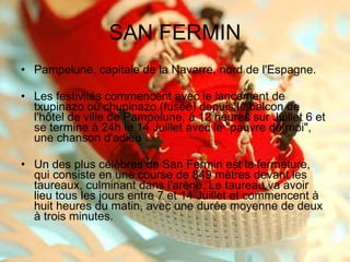 SAN FERMIN Pampelune, capitale de la Navarre, nord de l'Espagne. Les festivités commencent avec le lancement de txupinazo ou chupinazo (fusée) depuis le balcon de l'hôtel de ville de Pampelune, à 12 heures sur Juillet 6 et se termine à 24h le 14 Juillet avec le "pauvre de moi", une chanson d'adieu . Un des plus célèbres de San Fermin est la fermeture, qui consiste en une course de 849 mètres devant les taureaux, culminant dans l'arène. Le taureau va avoir lieu tous les jours entre 7 et 14 Juillet et commencent à huit heures du matin, avec une durée moyenne de deux à trois minutes. 