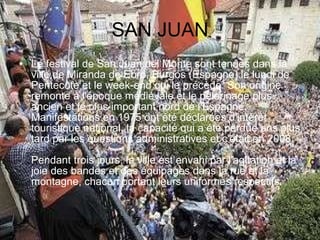 SAN JUAN Le festival de San Juan del Monte sont tenues dans la ville de Miranda de Ebro, Burgos (Espagne) le lundi de Pentecôte et le week-end qui le précède. Son origine remonte à l'époque médiévale et le pèlerinage plus ancien et le plus important nord de l'Espagne. Manifestations en 1975 ont été déclarées d'intérêt touristique national, la capacité qui a été perdue ans plus tard par les questions administratives et c'était en 2008.  Pendant trois jours, la ville est envahi par l'agitation et la joie des bandes et des équipages dans la rue et la montagne, chacun portant leurs uniformes respectifs.  