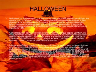 HALLOWEEN Halloween ou Halloween est une fête qui est célébrée principalement aux États-Unis dans la nuit du Octobre 31. Elle est née du festival celtique de Samhain et la fête chrétienne de la Journée de la Toussaint. En grande partie, est une célébration laïque bien que certains pensent que la religion a un arrière-plan. immigrants irlandais passé versions de la tradition en Amérique du Nord pendant la famine en Irlande de 1840  Celtic Halloween trouve son origine dans un festival celtique appelé Samhain, qui découle de vieil irlandais, ce qui signifie la fin de l'été. Les anciens Bretons avaient un festival similaire appelé Calan Gaeaf. Dans le Samhain a été célébré la fin de la saison des récoltes dans la culture celtique  et a été considéré comme "l'Année celtique, qui ont commencé avec la saison sombre.  Les anciens Celtes croyaient que la ligne joignant ce monde avec la pègre diminué avec l'avènement de Samhain, permettant les esprits (à la fois bienveillante et malveillante) passer à travers. ancêtres de la famille étaient les invités d'honneur et pendant leur absence esprits malfaisants. On croit que l'utilisation de costumes et de masques en raison de la nécessité d'éloigner les mauvais esprits. Son but était d'adopter l'apparence d'un mauvais esprit pour éviter d'être endommagé. En Ecosse, les esprits ont été supplantés par de jeunes hommes portant des masques blancs ou peints en noir. 