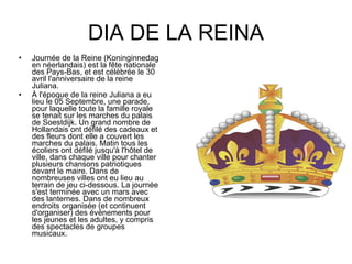 DIA DE LA REINA Journée de la Reine (Koninginnedag en néerlandais) est la fête nationale des Pays-Bas, et est célébrée le 30 avril l'anniversaire de la reine Juliana. À l'époque de la reine Juliana a eu lieu le 05 Septembre, une parade, pour laquelle toute la famille royale se tenait sur les marches du palais de Soestdijk. Un grand nombre de Hollandais ont défilé des cadeaux et des fleurs dont elle a couvert les marches du palais. Matin tous les écoliers ont défilé jusqu'à l'hôtel de ville, dans chaque ville pour chanter plusieurs chansons patriotiques devant le maire. Dans de nombreuses villes ont eu lieu au terrain de jeu ci-dessous. La journée s'est terminée avec un mars avec des lanternes. Dans de nombreux endroits organisée (et continuent d'organiser) des événements pour les jeunes et les adultes, y compris des spectacles de groupes musicaux. 
