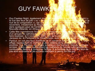 GUY FAWKES NIGHT Guy Fawkes Night, également nommée Bonfire Night ou Fireworks Night (« la nuit des feux de joie » ou « des feux d'artifice ») ou encore Plot Night (« la nuit de la conspiration »), est une fête d'origine anti-catholique célébrée le 5 novembre, initialement au Royaume-Uni, mais également, par extension, dans quelques pays de l'antérieur empire britannique, par exemple, en Nouvelle-Zélande, en Afrique du Sud et à Terre-Neuve. Cette fête commémore l'échec de la conspiration des poudres, le complot d’un groupe de catholiques sous la direction de Robert Catesby visant à faire exploser, le 5 novembre 1605, lors de la présence du roi protestant Jacques Ier, le Parlement de Westminster, avec trente-six barils de poudre. Partout, on voit des feux d'artifices et on construit des « feux de joie ». Une effigie représentant le membre le plus célèbre de la conspiration des poudres, Guy Fawkes, est érigée au-dessus des bûchers. Depuis quelques années, divers objets symbolisant les malheurs de l'année sont ajoutés au combustible destiné à consumer l'effigie. À la tombée de la nuit, les feux de joie sont embrasés et les enfants mendient a penny for the guy . 