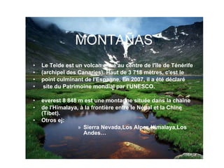 MONTAÑAS Le Teide est un volcan situé au centre de l'île de Ténérife  (archipel des Canaries). Haut de 3 718 mètres, c'est le  point culminant de l'Espagne. En 2007, il a été déclaré site du Patrimoine mondial par l'UNESCO. everest 8 848 m est une montagne située dans la chaîne  de l'Himalaya, à la frontière entre le Népal et la Chine (Tibet). Otros ej: Sierra Nevada,Los Alpes,Himalaya,Los Andes… 