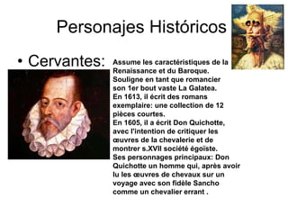 Personajes Históricos: Cervantes: Assume les caractéristiques de la Renaissance et du Baroque. Souligne en tant que romancier  son 1er bout vaste La Galatea. En 1613, il écrit des romans exemplaire: une collection de 12 pièces courtes. En 1605, il a écrit Don Quichotte, avec l'intention de critiquer les œuvres de la chevalerie et de montrer s.XVII société égoïste. Ses personnages principaux: Don Quichotte un homme qui, après avoir lu les œuvres de chevaux sur un voyage avec son fidèle Sancho comme un chevalier errant . 