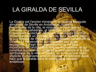LA GIRALDA DE SEVILLA La Giralda est l'ancien minaret de la Grande Mosquée almohade de Séville en Andalousie. Après la Reconquête de la ville, la mosquée musulmane fut convertie en cathédrale, et la Giralda en devint par conséquent le clocher. Alors que la mosquée primitive disparut suite à un tremblement de terre au XIVe siècle, et aux travaux de construction de l'actuelle cathédrale, la Giralda fut préservée et accommodée aux goûts espagnols. Il s'agit d'un des monuments les plus importants de l'architecture hispano-musulmane, et qui constitue aujourd'hui l'emblême le plus célèbre et le plus symbolique de la ville de Séville, au point qu'une règle implicite d'urbanisme proscrit d'élever un bâtiment aussi haut que la Giralda dans le centre de la capitale andalouse . 