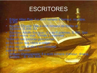 ESCRITORES Edgar Allan Poe: Il a ecrit romans d’horreur, mystère. S.XIX Agatha Christie: Elle a ecrit romans de thriller et mystère. S.XIX- XX Gustavo Adolfo Becquer: Il a ecrit poemes. S.XIX. Son grand oeuvre etait “Rimas y Leyendas” “ Volverán las oscuras golondrinas  en tu balcón sus nidos a colgar,  y otra vez con el ala a sus cristales  jugando llamarán” William Shakespeare: Il a ecrit romans d’amour, drama, theâtre… S. XVI- XVII 