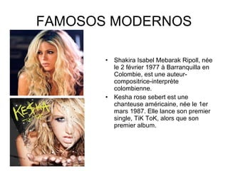 FAMOSOS MODERNOS Shakira Isabel Mebarak Ripoll, née le 2 février 1977 à Barranquilla en Colombie, est une auteur-compositrice-interprète colombienne.  Kesha rose sebert est une chanteuse américaine, née le 1er mars 1987. Elle lance son premier single, TiK ToK, alors que son premier album. 