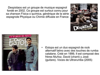 Despistaos est un groupe de musique espagnol fondé en 2002. Ce groupe est surtout connu pour sa chanson Física o química, générique de la série espagnole Physique ou Chimie diffusée en France Estopa est un duo espagnol de rock alternatif latino avec des touches de rumba catalane. Créé en 1999, Il est composé des frères Muñoz, David (chant) y José (guitare). Voces de Ultrarumba (2005)  