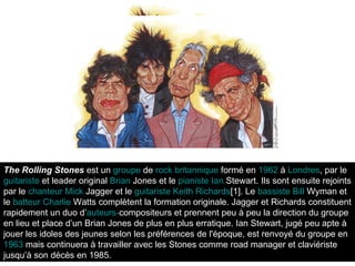 The Rolling Stones  est un  groupe  de  rock   britannique  formé en  1962  à  Londres , par le  guitariste  et leader original  Brian   Jones  et le  pianiste   Ian   Stewart . Ils sont ensuite rejoints par le  chanteur   Mick   Jagger  et le  guitariste   Keith   Richards [1] . Le  bassiste   Bill   Wyman  et le  batteur   Charlie   Watts  complètent la formation originale. Jagger et Richards constituent rapidement un duo d’ auteurs - compositeurs  et prennent peu à peu la direction du groupe en lieu et place d’un Brian Jones de plus en plus erratique. Ian Stewart, jugé peu apte à jouer les idoles des jeunes selon les préférences de l'époque, est renvoyé du groupe en  1963  mais continuera à travailler avec les Stones comme road manager et claviériste jusqu’à son décès en 1985.  