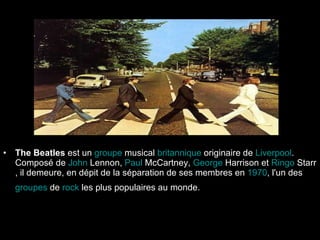 The Beatles  est un  groupe  musical   britannique  originaire de  Liverpool . Composé de  John   Lennon ,  Paul   McCartney ,  George   Harrison  et  Ringo  Starr , il demeure, en dépit de la séparation de ses membres en  1970 , l'un des  groupes  de  rock  les plus populaires au monde.   