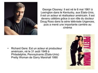 George Clooney: Il est  né le 6 mai 1961 à Lexington dans le Kentucky, aux Etats-Unis, il est un acteur et réalisateur américain. Il est devenu célèbre grâce à son rôle du docteur Doug Ross dans la série télévisée Urgences, puis a mené une importante carrière au cinéma Richard Gere: Est un acteur et producteur américain, né le 31 août 1949 à Philadelphie, Pennsylvanie (États-Unis) Pretty Woman de Garry Marshall 1990 