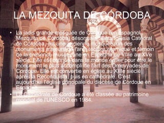 LA MEZQUITA DE CÓRDOBA La jadis grande mosquée de Cordoue (en espagnol : Mezquita de Córdoba) désormais Santa Iglesia Catedral de Córdoba, est une ancienne mosquée, un des monuments majeurs de l'architecture islamique et témoin de la présence musulmane en Espagne du VIIIe au XVe siècle. Elle est connue dans le monde entier pour être le monument le plus accompli de l'art des Omeyyades de Cordoue. Elle est convertie en église au XIIIe siècle après la Reconquista, puis en cathédrale. C'est aujourd'hui l'église principale du diocèse de Cordoue en Espagne. La Cathédrale de Cordoue a été classée au patrimoine mondial de l'UNESCO en 1984. 