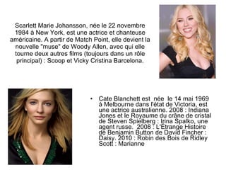 Scarlett Marie Johansson, née le 22 novembre 1984 à New York, est une actrice et chanteuse américaine. A partir de Match Point, elle devient la nouvelle "muse" de Woody Allen, avec qui elle tourne deux autres films (toujours dans un rôle principal) : Scoop et Vicky Cristina Barcelona. Cate Blanchett est  née  le 14 mai 1969 à Melbourne dans l'état de Victoria, est une actrice australienne. 2008 : Indiana Jones et le Royaume du crâne de cristal de Steven Spielberg : Irina Spalko, une agent russe.  2008 : L'Étrange Histoire de Benjamin Button de David Fincher : Daisy. 2010 : Robin des Bois de Ridley Scott : Marianne  