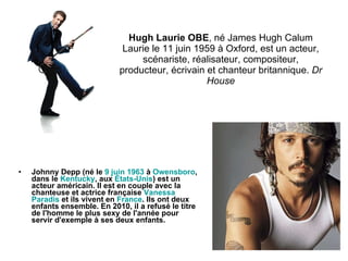 Hugh Laurie OBE , né James Hugh Calum Laurie le 11 juin 1959 à Oxford, est un acteur, scénariste, réalisateur, compositeur, producteur, écrivain et chanteur britannique.  Dr House Johnny Depp (né le  9   juin   1963  à  Owensboro , dans le  Kentucky , aux  États - Unis ) est un acteur américain. Il est en couple avec la chanteuse et actrice française  Vanessa   Paradis  et ils vivent en  France . Ils ont deux enfants ensemble. En 2010, il a refusé le titre de l'homme le plus sexy de l'année pour servir d'exemple à ses deux enfants.  