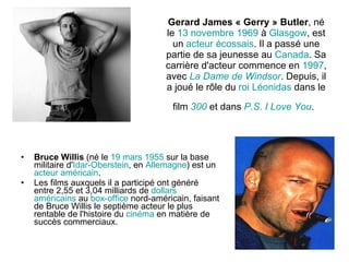 Gerard James « Gerry » Butler , né le  13   novembre   1969  à  Glasgow , est un  acteur   écossais . Il a passé une partie de sa jeunesse au  Canada . Sa carrière d'acteur commence en  1997 , avec  La Dame de  Windsor . Depuis, il a joué le rôle du  roi   Léonidas  dans le film  300  et dans  P.S . I  Love   You .   Bruce Willis  (né le  19   mars   1955  sur la base militaire d' Idar - Oberstein , en  Allemagne ) est un  acteur   américain . Les films auxquels il a participé ont généré entre 2,55 et 3,04 milliards de  dollars   américains  au  box-office  nord-américain, faisant de Bruce Willis le septième acteur le plus rentable de l'histoire du  cinéma  en matière de succès commerciaux.  
