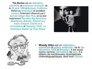 Tim Burton  est un  réalisateur ,  scénariste  et  producteur   américain  né le  25   août   1958  à  Burbank ,  Californie . Maître du  fantastique  et excellent  conteur , fortement influencé par l’ écrivain   Edgar  Allan   Poe , on lui doit notamment  Pee- Wee   Big   Adventure ,  Beetlejuice ,  Batman ,  Edward   aux   mains   d’argent ,  Charlie  et la  Chocolaterie  et  Sweeney   Todd  : Le  Diabolique   Barbier  de  Fleet   Street .   Woody Allen  est un  réalisateur ,  scénariste  et  acteur   américain , né le  1er   décembre   1935  à  Brooklyn . Il est aussi connu comme  clarinettiste  de  jazz . Il a obtenu de nombreuses récompenses cinématographiques, dont trois  Oscars 