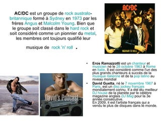 AC/DC  est un groupe de  rock   australo - britannique  formé à  Sydney  en  1973  par les frères  Angus  et  Malcolm   Young . Bien que le groupe soit classé dans le  hard  rock  et soit considéré comme un pionnier du  metal , les membres ont toujours qualifié leur musique de   rock  'n'  roll  .  Eros Ramazzotti  est un  chanteur  et  musicien  né le  28   octobre   1963  à  Rome  en  Italie . Il est considéré comme l'un des plus grands chanteurs à succès de la  musique   italienne  et de la  pop latino  au niveau mondial David Guetta , né le  7  novembre   1967  à  Paris , est un  disc  jockey   français  mondialement connu. Il a été élu meilleur  DJ   house  de la planète par le célèbre magazine anglais  DJ  Mag  pour la 3e année consécutive. En 2009, il est l'artiste français qui a vendu le plus de disques dans le monde. 