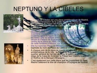 NEPTUNO Y LA CIBELES La Plaza de Cibeles est une place emblématique de Madrid, située à l'intersection de la Calle Alcalá, du Paseo de Recoletos et du Paseo del Prado. Elle se trouve à la croisée des quartiers madrilènes du Centro, de Retiro et de Salamanca. Au centre de la place se trouve une fontaine représentant la déesse Cybèle. Cette fontaine est l'œuvre de l'architecte madrilène Ventura Rodríguez et des sculpteurs Francisco Gutiérrez (pour la figure de Cybèle) et Roberto Michel (pour les lions). Elle fut édifiée entre 1777 et 1782. D'abord située devant le Palacio de Buenavista, elle a été déplacée au centre de la place en 1895. On trouve une copie moderne de cette fontaine à México, sur la place du même nom. Elle fut nommée Place de Madrid jusqu'en 1900 avant d'être  baptisée du nom de Place de Castelar. À chaque coin de la place se trouve un bâtiment emblématique de la ville : le Palais de Buenavista (1777), quartier général de l'armée de terre, le palais de Linares, siège de la Casa de América, le Palais des Communications et l'édifice de la Banque d'Espagne. C'est également sur cette place que les supporters du Real Madrid célèbrent le titre de champion d'Espagne de football. 
