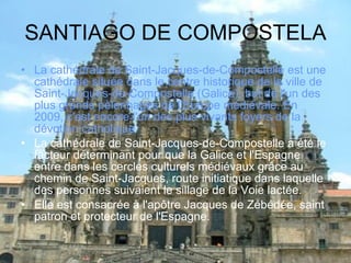 SANTIAGO DE COMPOSTELA La cathédrale de Saint-Jacques-de-Compostelle est une cathédrale située dans le centre historique de la ville de Saint-Jacques-de-Compostelle (Galice), but de l'un des plus grands pèlerinages de l'Europe médiévale. En 2009, c'est encore l'un des plus vivants foyers de la dévotion catholique. La cathédrale de Saint-Jacques-de-Compostelle a été le facteur déterminant pour que la Galice et l'Espagne entre dans les cercles culturels médiévaux grâce au chemin de Saint-Jacques, route initiatique dans laquelle des personnes suivaient le sillage de la Voie lactée. Elle est consacrée à l'apôtre Jacques de Zébédée, saint patron et protecteur de l'Espagne. 