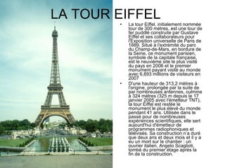 LA TOUR EIFFEL La tour Eiffel, initialement nommée tour de 300 mètres, est une tour de fer puddlé construite par Gustave Eiffel et ses collaborateurs pour l'Exposition universelle de Paris de 1889. Situé à l'extrémité du parc du Champ-de-Mars, en bordure de la Seine, ce monument parisien, symbole de la capitale française, est le neuvième site le plus visité du pays en 2006 et le premier monument payant visité au monde avec 6,893 millions de visiteurs en 2007 D'une hauteur de 313,2 mètres à l'origine, prolongée par la suite de par nombreuses antennes, culmine à 324 mètres (325 m depuis le 17 janvier 2005 avec l'émetteur TNT), la tour Eiffel est restée le monument le plus élevé du monde pendant 41 ans. Utilisée dans le passé pour de nombreuses expériences scientifiques, elle sert aujourd'hui d'émetteur de programmes radiophoniques et télévisés. Sa construction n’a duré que deux ans et deux mois et il y a eu un mort sur le chantier : un ouvrier italien, Angelo Scaglioti, tombé du premier étage après la fin de la construction. 