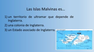 Las Islas Malvinas es…
1) un territorio de ultramar que depende de
Inglaterra.
2) una colonia de Inglaterra.
3) un Estado asociado de Inglaterra.
 