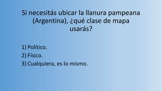 Si necesitás ubicar la llanura pampeana
(Argentina), ¿qué clase de mapa
usarás?
1) Político.
2) Físico.
3) Cualquiera, es lo mismo.
 