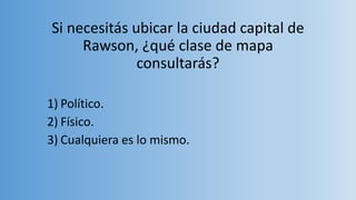 Si necesitás ubicar la ciudad capital de
Rawson, ¿qué clase de mapa
consultarás?
1) Político.
2) Físico.
3) Cualquiera es lo mismo.
 
