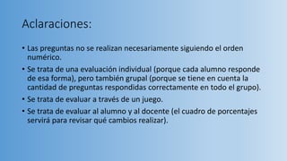 Aclaraciones:
• Las preguntas no se realizan necesariamente siguiendo el orden
numérico.
• Se trata de una evaluación individual (porque cada alumno responde
de esa forma), pero también grupal (porque se tiene en cuenta la
cantidad de preguntas respondidas correctamente en todo el grupo).
• Se trata de evaluar a través de un juego.
• Se trata de evaluar al alumno y al docente (el cuadro de porcentajes
servirá para revisar qué cambios realizar).
 