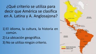 ¿Qué criterio se utiliza para
decir que América se clasifica
en A. Latina y A. Anglosajona?
1) El idioma, la cultura, la historia en
común.
2) La ubicación geográfica.
3) No se utiliza ningún criterio.
 