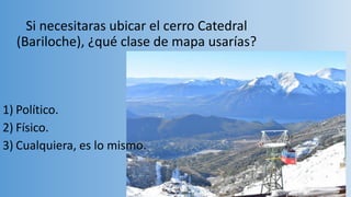 Si necesitaras ubicar el cerro Catedral
(Bariloche), ¿qué clase de mapa usarías?
1) Político.
2) Físico.
3) Cualquiera, es lo mismo.
 