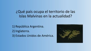 ¿Qué país ocupa el territorio de las
Islas Malvinas en la actualidad?
1) República Argentina.
2) Inglaterra.
3) Estados Unidos de América.
 