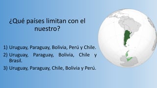 ¿Qué países limitan con el
nuestro?
1) Uruguay, Paraguay, Bolivia, Perú y Chile.
2) Uruguay, Paraguay, Bolivia, Chile y
Brasil.
3) Uruguay, Paraguay, Chile, Bolivia y Perú.
 