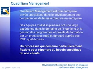 Quadrilium Management

                                     Quadrilium Management est une entreprise
                                     privée spécialisée dans le développement des
                                     compétences de la main d’œuvre en entreprise.

                                     Ses équipes multidisciplinaires ont une large
                                     expérience dans le domaine de l’ingénierie et la
                                     gestion des programmes et projets de formation,
                                     par un processus rodé et éprouvé auprès des
                                     PME québécoises.

                                     Un processus qui demeure particulièrement
                                     flexible pour répondre au besoin spécifique
                                     de nos clients.


                                                     Développement de la main-d’œuvre en entreprise
Copy right © 2012 – Tout droit réservé                              L’offre Quadrilium Management
 