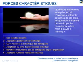 FORCES CARACTÉRISTIQUES
                                                                Quel est le profil qu’une
                                                                entreprise se doit
                                                                d’avoir pour obtenir la
                                                                confiance de son client
                                                                lorsque vient le moment
                                                                de développer les
                                                                compétences de la
                                                                main-d’œuvre à
                                                                l’interne ?

   1)      Des résultats garantis
   2)      Application pratique et sur le champs
   3)      Suivi individuel et dynamique des participants
   4)      Adaptation au style d’apprentissage individuel
   5)      Bénéfices mesurables, par les participants et par l’organisation
   6)      Approche humaine, réaliste et soutenue

                                             Développement de la main-d’œuvre en entreprise
Copy right © 2012 – Tout droit réservé                      L’offre Quadrilium Management
 