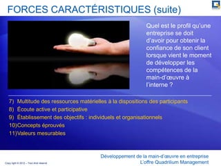 FORCES CARACTÉRISTIQUES (suite)
                                                            Quel est le profil qu’une
                                                            entreprise se doit
                                                            d’avoir pour obtenir la
                                                            confiance de son client
                                                            lorsque vient le moment
                                                            de développer les
                                                            compétences de la
                                                            main-d’œuvre à
                                                            l’interne ?

   7) Multitude des ressources matérielles à la dispositions des participants
   8) Écoute active et participative
   9) Établissement des objectifs : individuels et organisationnels
   10)Concepts éprouvés
   11)Valeurs mesurables



                                         Développement de la main-d’œuvre en entreprise
Copy right © 2012 – Tout droit réservé                  L’offre Quadrilium Management
 