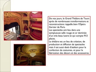De nos jours, le Grand Théâtre de Tours après de nombreuses transformations et reconstructions rappelle bien l’Opéra Garnier de Paris.  Les spectacles ont lieu dans une somptueuse salle rouge et or dominée d’un très beau lustre et qui compte 913 places. Le théâtre est un lieu de création, de production et diffusion de spectacles mais il est aussi doté d’ateliers pour la confection de costumes, et pour la fabrication des décors et des accessoires. 