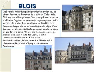 BLOIS Cité royale, riche d’un passé prestigieux, ancien lieu de séjour des rois de France et de la cour au XVIe siècle, Blois est une ville captivante. Son principal monument est le château. Érigé sur un coteau découpé en promontoire au cœur de la ville, il est un résumé de l’architecture française: chaque aile de ce quadrilatère témoigne d’une époque : un pignon médiéval , un manoir en pierre et en brique de style Louis XII, une aile Renaissance avec un escalier à vis et sa façade des Loges, et enfin l’architecture classique du XVIIe siècle. Autour du château, la ville incite à la flânerie et à la découverte de ses rues d’époque médiévale et Renaissance 