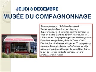 JEUDI 8 DÉCEMBRE MUSÉE DU COMPAGNONNAGE Compagnonnage.  (définition Larousse) Temps pendant lequel un ouvrier sorti d'apprentissage doit travailler comme compagnon chez un maître avant de devenir maître lui-même. Le musée du Compagnonnage a été réaménagé dans l'ancienne abbaye Saint-Julien de Tours. Dans l’ancien dortoir de cette abbaye, les Compagnons y exposent leurs plus beaux chefs d’œuvre et mille objets qui expriment l’amour du travail bien fait et le but de leurs sociétés: le perfectionement professionnel et moral. 