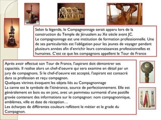 Selon la légende, le Compagnonnage serait apparu lors de la construction du Temple de Jérusalem au Xe siècle avant JC. Le compagnonnage est une institution de formation professionnelle. Une de ses particularités est l’obligation pour les jeunes de voyager pendant plusieurs années afin d’enrichir leurs connaissances professionnelles et humaines. C’est ce que les compagnons appellent le Tour de France Après avoir effectué son Tour de France, l’aspirant doit démontrer ses capacités. Il realise alors un chef-d’oeuvre qui sera examine en détail par un jury de compagnons. Si le chef-d’oeuvre est accepté, l’aspirant est consacré dans sa profession et reçu compagnon. Quelques vitrines évoquent les objets liés au Compagnonnage La canne est le symbole de l’itinérance, source de perfectionnement. Elle est généralement en bois ou en jonc, avec un pommeau surmonté d’une pastille gravée contenant des informations sur le compagnon: nom compagnonnique, emblèmes, ville et date de réception… Les écharpes de différentes couleurs reflètent le métier et le grade du Compagnon. 