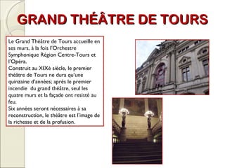 GRAND THÉÂTRE DE TOURS Le Grand Théâtre de Tours accueille en ses murs, à la fois l’Orchestre Symphonique Région Centre-Tours et l’Opéra.  Construit au XIXè siècle, le premier théâtre de Tours ne dura qu’une quinzaine d’années; après le premier incendie  du grand théâtre, seul les quatre murs et la façade ont resisté au feu. Six années seront nécessaires à sa reconstruction, le théâtre est l’image de la richesse et de la profusion. 