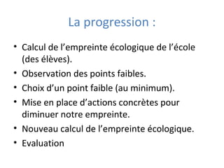 La progression :
• Calcul de l’empreinte écologique de l’école
(des élèves).
• Observation des points faibles.
• Choix d’un point faible (au minimum).
• Mise en place d’actions concrètes pour
diminuer notre empreinte.
• Nouveau calcul de l’empreinte écologique.
• Evaluation
 