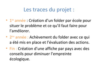 Les traces du projet :
• 1ère
année : Création d’un folder par école pour
situer le problème et ce qu’il faut faire pour
l’améliorer.
• 2ème
année : Achèvement du folder avec ce qui
a été mis en place et l’évaluation des actions.
• Fin : Création d’une affiche par pays avec des
conseils pour diminuer l’empreinte
écologique.
 