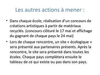 Les autres actions à mener :
• Dans chaque école, réalisation d’un concours de
créations artistiques à partir de matériaux
recyclés. (concours clôturé le 17 mai et affichage
du gagnant de chaque pays le 24 mai)
• Lors de chaque rencontre, un site « écologique »
sera présenté aux partenaires présents. Après la
rencontre, le site sera présenté dans toutes les
écoles. Chaque pays complètera ensuite le
tableau de ce qui existe ou pas dans son pays.
 