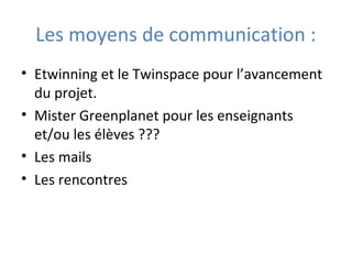 Les moyens de communication :
• Etwinning et le Twinspace pour l’avancement
du projet.
• Mister Greenplanet pour les enseignants
et/ou les élèves ???
• Les mails
• Les rencontres
 